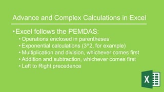 Advance and Complex Calculations in Excel
•Excel follows the PEMDAS:
• Operations enclosed in parentheses
• Exponential calculations (3^2, for example)
• Multiplication and division, whichever comes first
• Addition and subtraction, whichever comes first
• Left to Right precedence
 