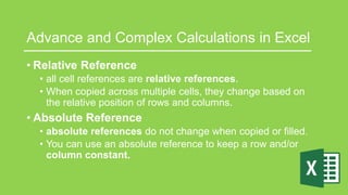 Advance and Complex Calculations in Excel
• Relative Reference
• all cell references are relative references.
• When copied across multiple cells, they change based on
the relative position of rows and columns.
• Absolute Reference
• absolute references do not change when copied or filled.
• You can use an absolute reference to keep a row and/or
column constant.
 