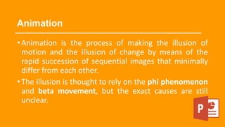 Animation
•Animation is the process of making the illusion of
motion and the illusion of change by means of the
rapid succession of sequential images that minimally
differ from each other.
•The illusion is thought to rely on the phi phenomenon
and beta movement, but the exact causes are still
unclear.
 