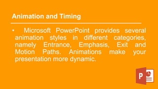 Animation and Timing
• Microsoft PowerPoint provides several
animation styles in different categories,
namely Entrance, Emphasis, Exit and
Motion Paths. Animations make your
presentation more dynamic.
 