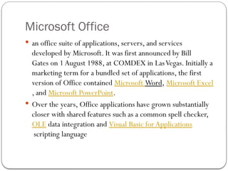 Microsoft Office
 an office suite of applications, servers, and services
developed by Microsoft. It was first announced by Bill
Gates on 1August 1988, at COMDEX in LasVegas. Initially a
marketing term for a bundled set of applications, the first
version of Office contained Microsoft Word, Microsoft Excel
, and Microsoft PowerPoint.
 Over the years, Office applications have grown substantially
closer with shared features such as a common spell checker,
OLE data integration and Visual Basic for Applications
scripting language
 