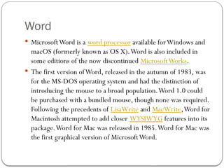 Word
 MicrosoftWord is a word processor available forWindows and
macOS (formerly known as OS X).Word is also included in
some editions of the now discontinued MicrosoftWorks.
 The first version ofWord, released in the autumn of 1983, was
for the MS-DOS operating system and had the distinction of
introducing the mouse to a broad population.Word 1.0 could
be purchased with a bundled mouse, though none was required.
Following the precedents of LisaWrite and MacWrite,Word for
Macintosh attempted to add closer WYSIWYG features into its
package.Word for Mac was released in 1985.Word for Mac was
the first graphical version of MicrosoftWord.
 