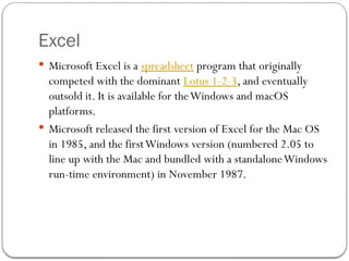 Excel
 Microsoft Excel is a spreadsheet program that originally
competed with the dominant Lotus 1-2-3, and eventually
outsold it. It is available for theWindows and macOS
platforms.
 Microsoft released the first version of Excel for the Mac OS
in 1985, and the firstWindows version (numbered 2.05 to
line up with the Mac and bundled with a standaloneWindows
run-time environment) in November 1987.
 