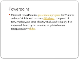 Powerpoint
 Microsoft PowerPoint is a presentation program forWindows
and macOS. It is used to create slideshows, composed of
text, graphics, and other objects, which can be displayed on-
screen and shown by the presenter or printed out on
transparencies or slides.
 