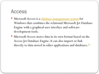 Access
 MicrosoftAccess is a database management system for
Windows that combines the relational Microsoft Jet Database
Engine with a graphical user interface and software-
development tools.
 MicrosoftAccess stores data in its own format based on the
Access Jet Database Engine. It can also import or link
directly to data stored in other applications and databases.[9]
 