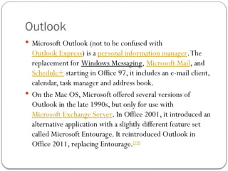 Outlook
 Microsoft Outlook (not to be confused with
Outlook Express) is a personal information manager.The
replacement for Windows Messaging, Microsoft Mail, and
Schedule+ starting in Office 97, it includes an e-mail client,
calendar, task manager and address book.
 On the Mac OS, Microsoft offered several versions of
Outlook in the late 1990s, but only for use with
Microsoft Exchange Server. In Office 2001, it introduced an
alternative application with a slightly different feature set
called Microsoft Entourage. It reintroduced Outlook in
Office 2011, replacing Entourage.[10]
 