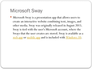 Microsoft Sway
 Microsoft Sway is a presentation app that allows users to
create an interactive website combining text, images, and
other media. Sway was originally released inAugust 2015.
Sway is tied with the user's Microsoft account, where the
Sways that the user creates are stored. Sway is available as a
web app or mobile app and is included with Windows 10.
 