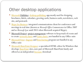 Other desktop applications
 Microsoft Publisher: desktop publishing app mostly used for designing
brochures, labels, calendars, greeting cards, business cards, newsletters, web
site, and postcards
 Skype for Business: integrated communications client for conferences and
meetings in real time (known as Microsoft Office Communicator in Office 2007
and as Microsoft Lync until 2015 when Microsoft acquired Skype).
 Microsoft Project: project management software to keep track of events and
to create network charts and Gantt charts, not bundled in any Office suite
 MicrosoftVisio: diagram and flowcharting program not bundled in any
Office suite
 Microsoft SharePoint Designer: a specialized HTML editor forWindows that
develops SharePoint sites, now part of Microsoft SharePoint family and
offered as an independent freeware download
 