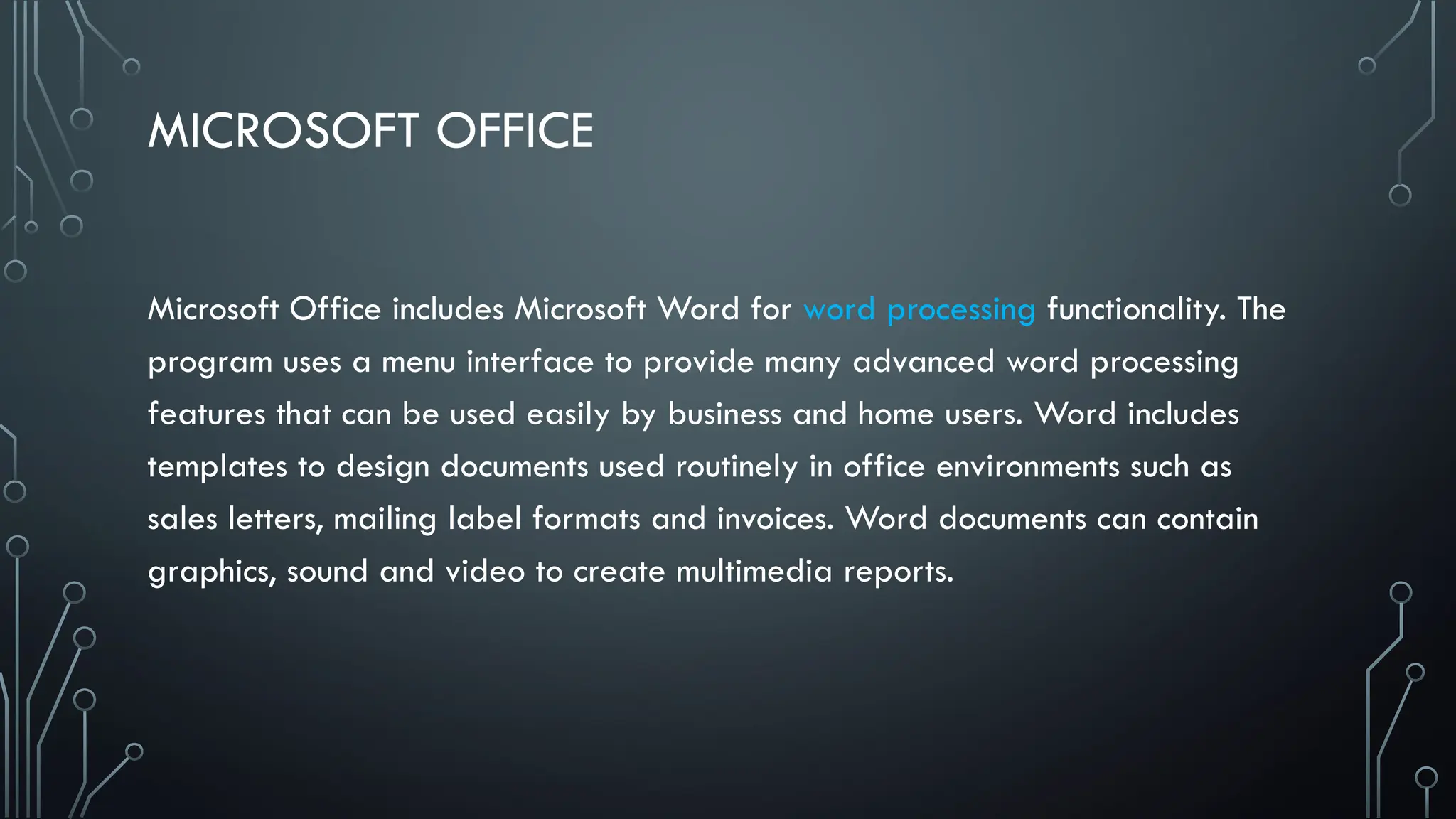 MICROSOFT OFFICE
Microsoft Office includes Microsoft Word for word processing functionality. The
program uses a menu interface to provide many advanced word processing
features that can be used easily by business and home users. Word includes
templates to design documents used routinely in office environments such as
sales letters, mailing label formats and invoices. Word documents can contain
graphics, sound and video to create multimedia reports.
 