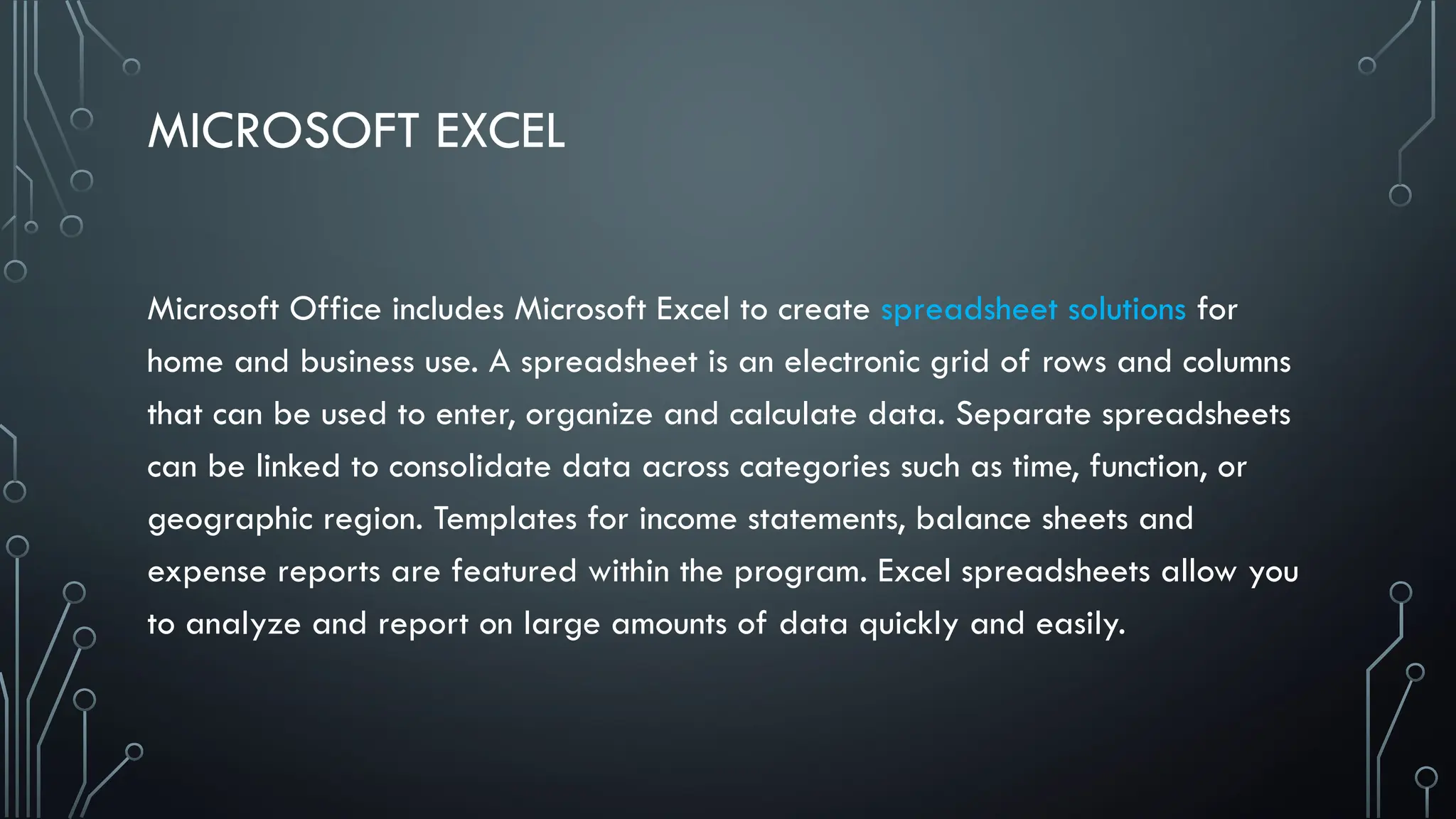 MICROSOFT EXCEL
Microsoft Office includes Microsoft Excel to create spreadsheet solutions for
home and business use. A spreadsheet is an electronic grid of rows and columns
that can be used to enter, organize and calculate data. Separate spreadsheets
can be linked to consolidate data across categories such as time, function, or
geographic region. Templates for income statements, balance sheets and
expense reports are featured within the program. Excel spreadsheets allow you
to analyze and report on large amounts of data quickly and easily.
 