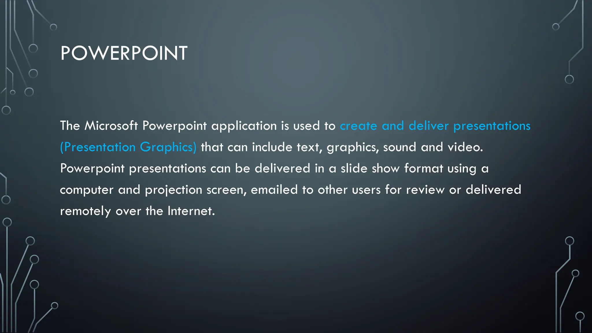 POWERPOINT
The Microsoft Powerpoint application is used to create and deliver presentations
(Presentation Graphics) that can include text, graphics, sound and video.
Powerpoint presentations can be delivered in a slide show format using a
computer and projection screen, emailed to other users for review or delivered
remotely over the Internet.
 