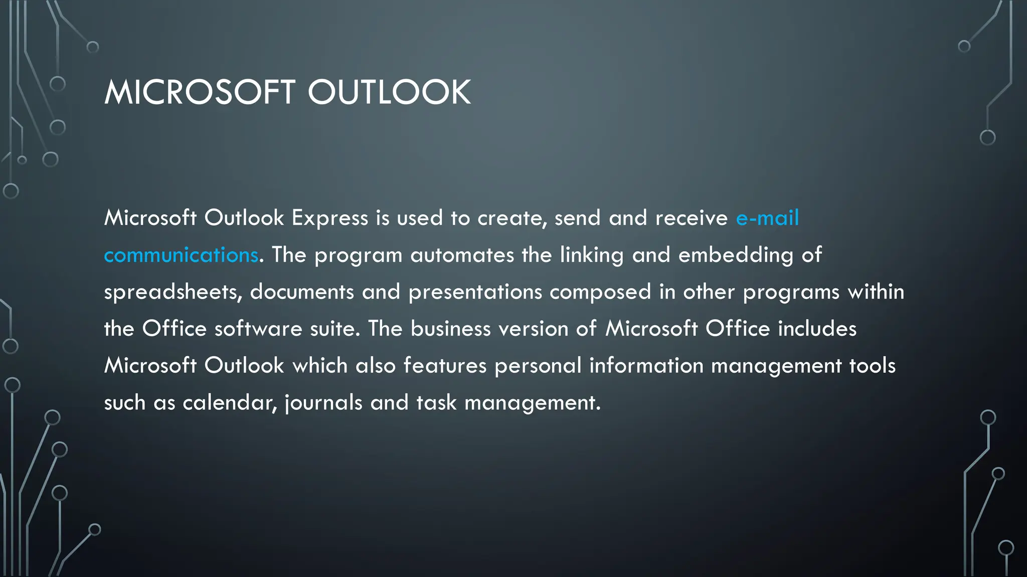 MICROSOFT OUTLOOK
Microsoft Outlook Express is used to create, send and receive e-mail
communications. The program automates the linking and embedding of
spreadsheets, documents and presentations composed in other programs within
the Office software suite. The business version of Microsoft Office includes
Microsoft Outlook which also features personal information management tools
such as calendar, journals and task management.
 