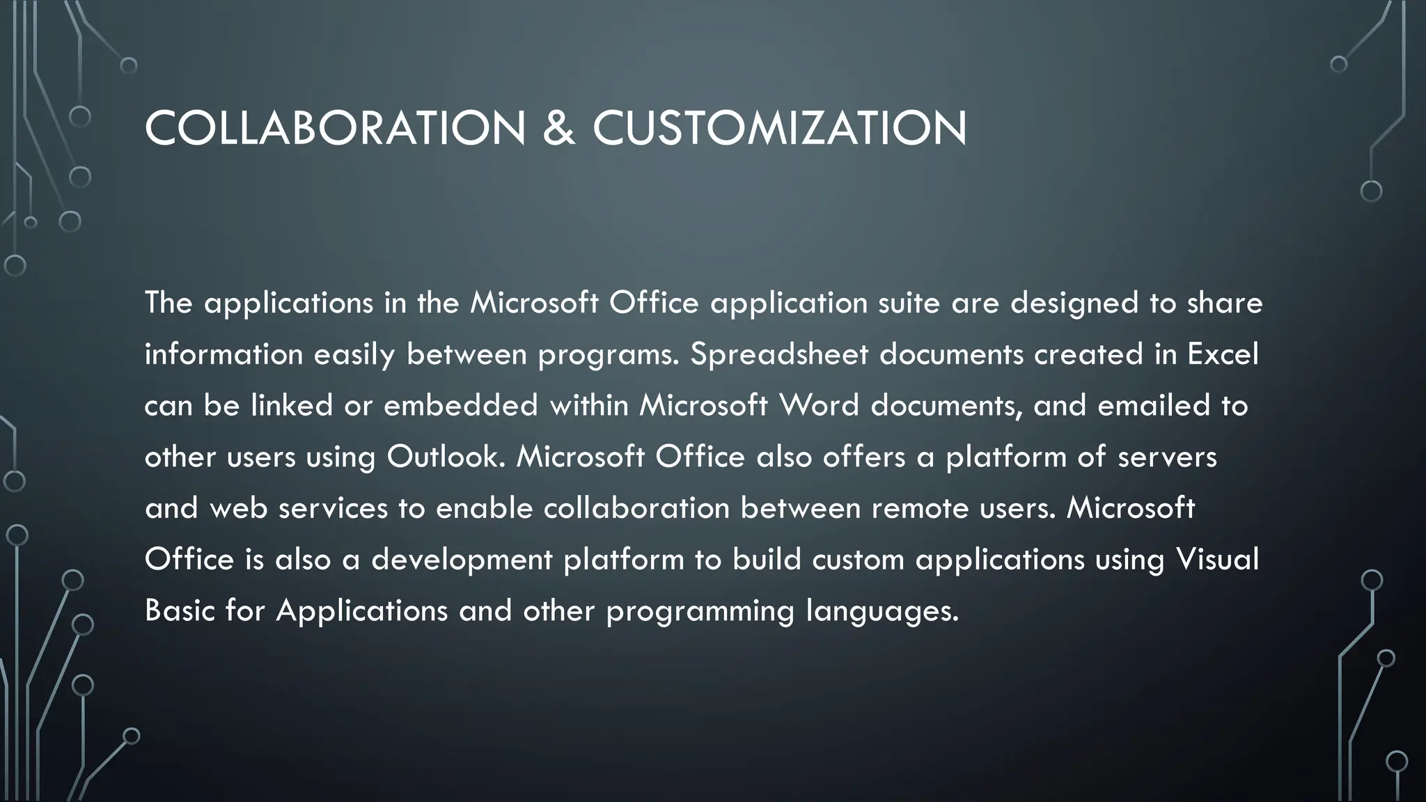 COLLABORATION & CUSTOMIZATION
The applications in the Microsoft Office application suite are designed to share
information easily between programs. Spreadsheet documents created in Excel
can be linked or embedded within Microsoft Word documents, and emailed to
other users using Outlook. Microsoft Office also offers a platform of servers
and web services to enable collaboration between remote users. Microsoft
Office is also a development platform to build custom applications using Visual
Basic for Applications and other programming languages.
 
