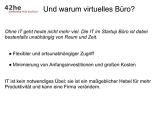 Und warum virtuelles Büro?

Ohne IT geht heute nicht mehr viel. Die IT im Startup Büro ist dabei
bestenfalls unabhängig von Raum und Zeit.


 ● Flexibler und ortsunabhängiger Zugriff

 ● Minimierung von Anfangsinvestitionen und großen Kosten


IT ist kein notwendiges Übel; sie ist ein maßgeblicher Hebel für mehr
Produktivität und kann eine Firma verändern.
 