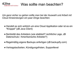 Was sollte man beachten?

Um ganz sicher zu gehen sollte man bei der Auswahl und Arbeit mit
Cloud Anwendungen ein paar Dinge beachten.


 ● Handelt es sich wirklich um eine Cloud Applikation oder ist es ein
   "Krüppel" (zB Java Client)

 ● Seriösität des Anbieters (wie etabliert? rechtliche Lage, zB
   Datenschutz / Amerikanische Anbieter?)

 ● Regelmäßig eigene Backups anfertigen (zB backupify.com)

 ● Vertragslaufzeiten, Kündigungsfristen, Supportlevel
 