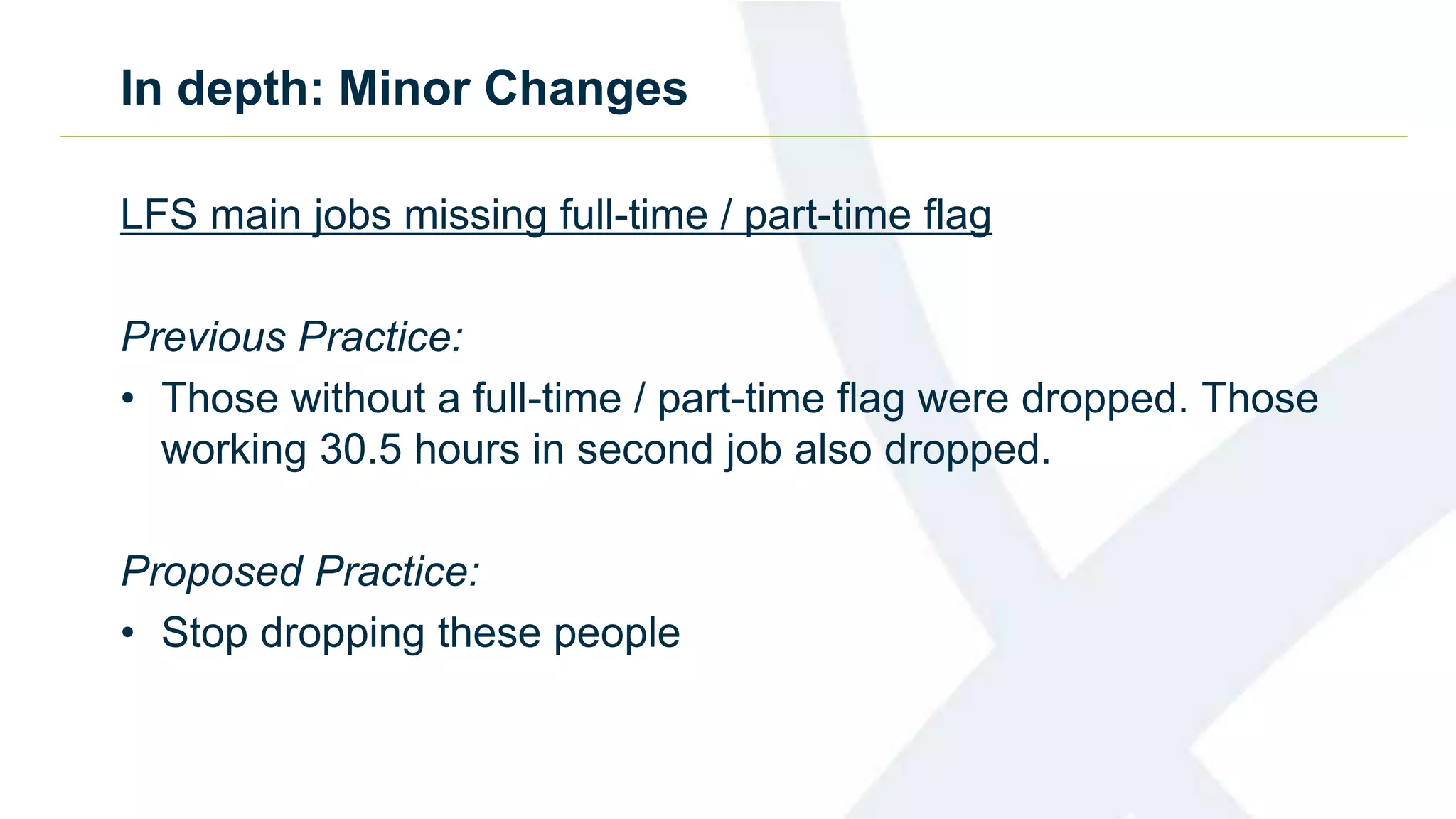 In depth: Minor Changes
LFS main jobs missing full-time / part-time flag
Previous Practice:
• Those without a full-time / part-time flag were dropped. Those
working 30.5 hours in second job also dropped.
Proposed Practice:
• Stop dropping these people
 