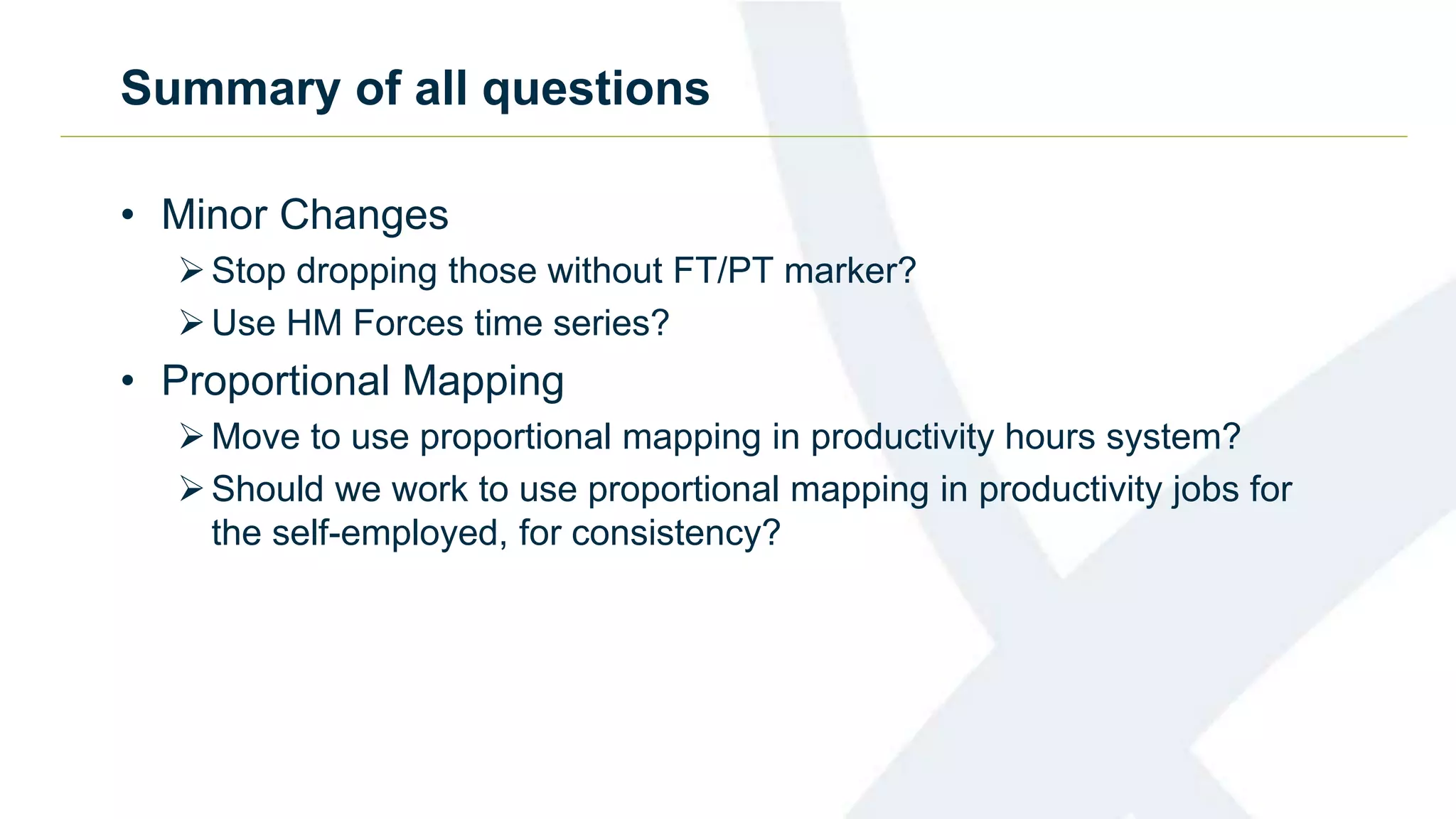 Summary of all questions
• Minor Changes
Stop dropping those without FT/PT marker?
Use HM Forces time series?
• Proportional Mapping
Move to use proportional mapping in productivity hours system?
Should we work to use proportional mapping in productivity jobs for
the self-employed, for consistency?
 