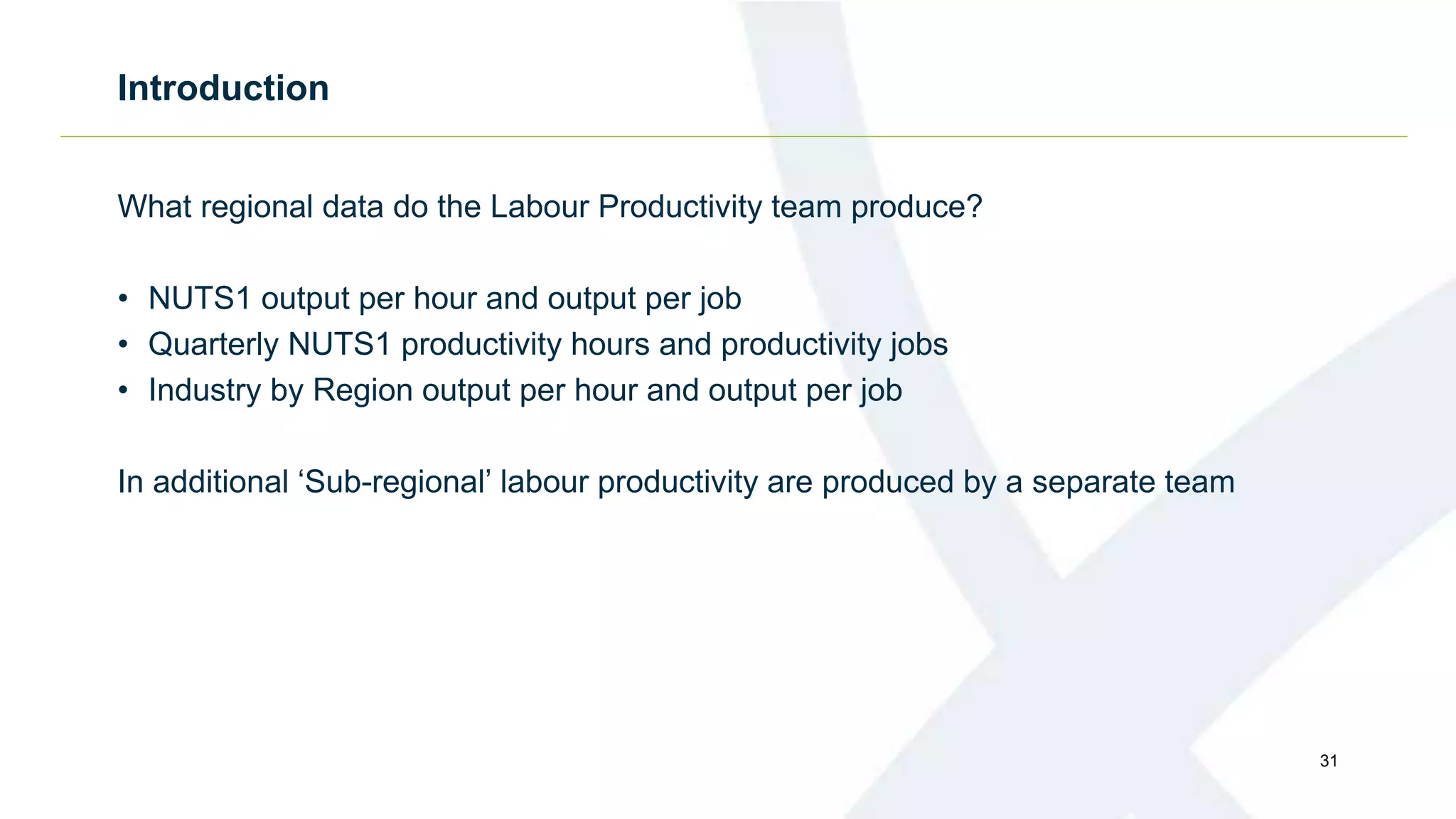 Introduction
What regional data do the Labour Productivity team produce?
• NUTS1 output per hour and output per job
• Quarterly NUTS1 productivity hours and productivity jobs
• Industry by Region output per hour and output per job
In additional ‘Sub-regional’ labour productivity are produced by a separate team
31
 