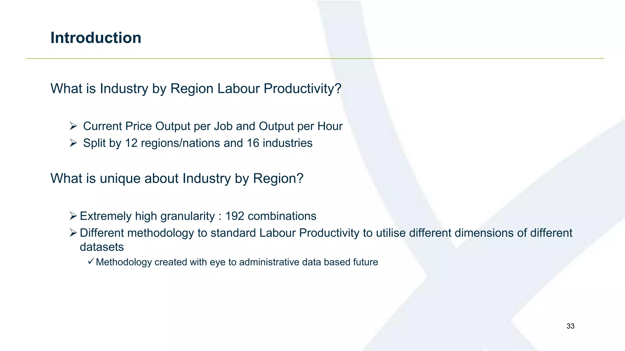 Introduction
What is Industry by Region Labour Productivity?
 Current Price Output per Job and Output per Hour
 Split by 12 regions/nations and 16 industries
What is unique about Industry by Region?
Extremely high granularity : 192 combinations
Different methodology to standard Labour Productivity to utilise different dimensions of different
datasets
Methodology created with eye to administrative data based future
33
 