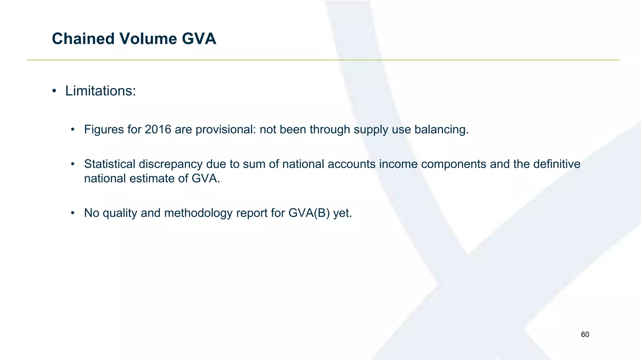 Chained Volume GVA
• Limitations:
• Figures for 2016 are provisional: not been through supply use balancing.
• Statistical discrepancy due to sum of national accounts income components and the definitive
national estimate of GVA.
• No quality and methodology report for GVA(B) yet.
60
 