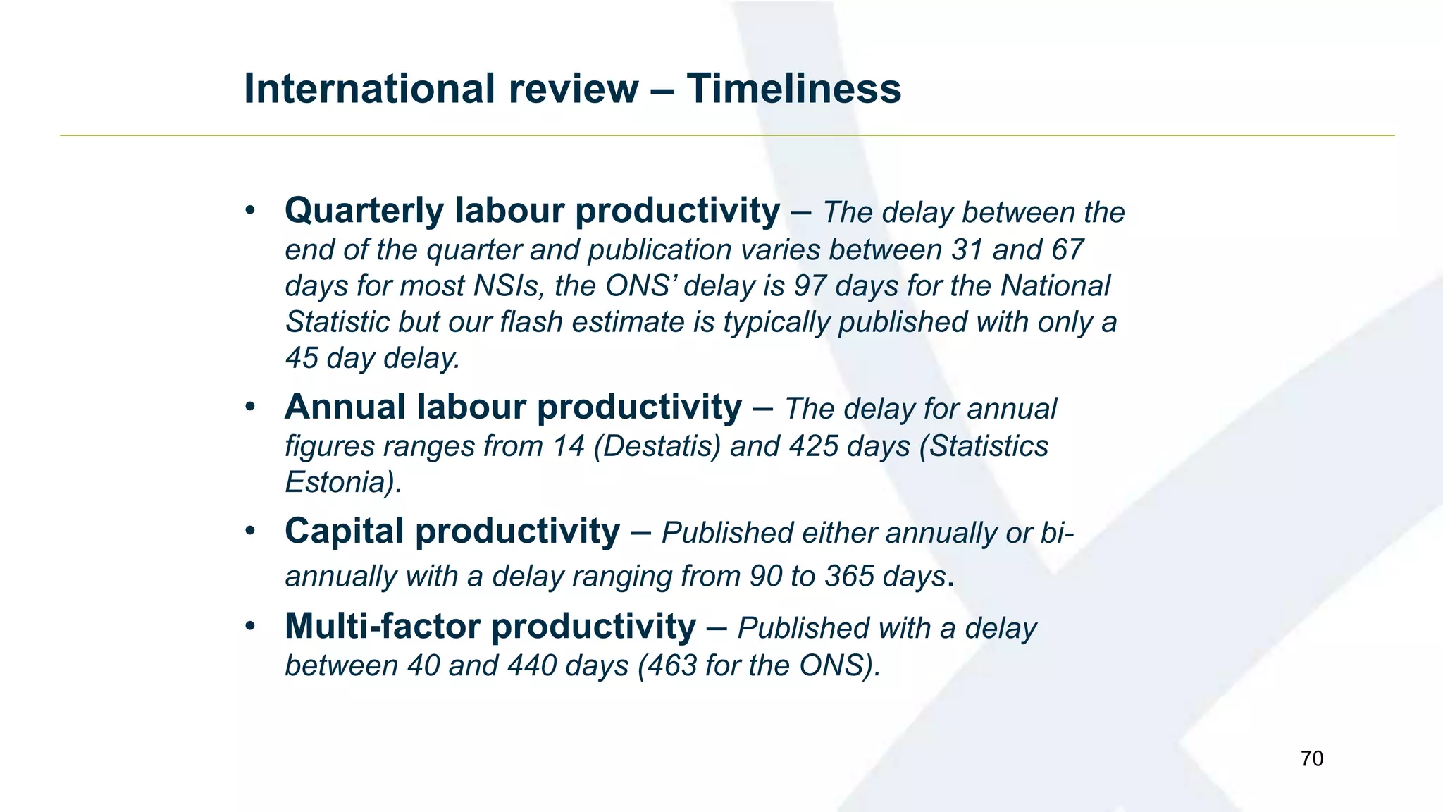 International review – Timeliness
• Quarterly labour productivity – The delay between the
end of the quarter and publication varies between 31 and 67
days for most NSIs, the ONS’ delay is 97 days for the National
Statistic but our flash estimate is typically published with only a
45 day delay.
• Annual labour productivity – The delay for annual
figures ranges from 14 (Destatis) and 425 days (Statistics
Estonia).
• Capital productivity – Published either annually or bi-
annually with a delay ranging from 90 to 365 days.
• Multi-factor productivity – Published with a delay
between 40 and 440 days (463 for the ONS).
70
 
