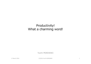 Productivity!
What a charming word!
Yuichi MORIWAKI
17 March 2016 (C)2016 Yuichi MORIWAKI 1
 