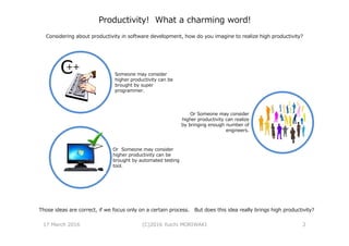 Productivity! What a charming word!
Considering about productivity in software development, how do you imagine to realize high productivity?
Or Someone may consider
higher productivity can be
brought by automated testing
tool.
Someone may consider
higher productivity can be
brought by super
programmer.
Or Someone may consider
higher productivity can realize
by bringing enough number of
engineers.
Those ideas are correct, if we focus only on a certain process. But does this idea really brings high productivity?
17 March 2016 (C)2016 Yuichi MORIWAKI 2
 