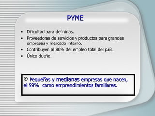 PYME Dificultad para definirlas. Proveedoras de servicios y productos para grandes empresas y mercado interno. Contribuyen al 80% del empleo total del país. Único dueño.  Peque ñas y  medianas  empresas que nacen, el 99%  como emprendimientos familiares. 