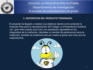 COLEGIO LA PRESENTACIÓN DUITAMA
Departamento de Investigación
IX jornada de sustentaciones de grado
12
El proyecto ha llegado a realizar sus objetivos dando como producto la
mascota Flee para la representación del Colegio La Presentación Duitama
con gran éxito puesto que hubo una aceptación agradable en los
integrantes de la institución, dándoles un sentido de pertenencia hacia la
institución, también se evidencia esto por medio el gusto que hubo por los
subproductos.
5. DESCRIPCION DEL PRODUCTO TERMINADO.5. DESCRIPCION DEL PRODUCTO TERMINADO.
 