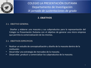COLEGIO LA PRESENTACIÓN DUITAMA
Departamento de Investigación
IX jornada de sustentaciones de grado
2.1. OBJETIVO GENERAL2.1. OBJETIVO GENERAL
Diseñar y elaborar una mascota y sus subproductos para la representación del
Colegio La Presentación Duitama con el objetivo de generar una micro empresa
que permita la comercialización de los mismos.
4
2. OBJETIVOS2. OBJETIVOS
2.1. OBJETIVOS ESPECIFICOS2.1. OBJETIVOS ESPECIFICOS
• Realizar un estudio de conceptualización y diseño de la mascota dentro de la
institución.
• Desarrollar una estrategia de mercadeo de la mascota.
• Desarrollar ,producir y comercializar los subproductos de la mascota.
 
