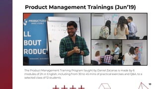 10
The Product Management Training Program taught by Daniel Zacarias is made by 6
modules of 2h in English, including from 30 to 45 mins of practical exercises and Q&A, to a
selected class of 12 students
Product Management Trainings (Jun’19)
 