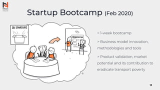 Startup Bootcamp (Feb 2020)
> 1-week bootcamp
> Business model innovation,
methodologies and tools
> Product validation, market
potential and its contribution to
eradicate transport poverty
13
 
