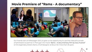 17
Our friends over at Volkswagen SDC:LX gave us the opportunity to use their beautiful private
amphitheatre to premier in Portugal the movie “Rams - A documentary ﬁlm by Gary Hustwit”
on the legendary Dieters Rams, Chief Designer at Braun for more than 30 years
Movie Premiere of “Rams - A documentary”
 