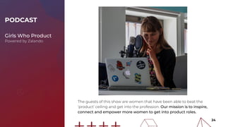 24
The guests of this show are women that have been able to beat the
‘product’ ceiling and get into the profession. Our mission is to inspire,
connect and empower more women to get into product roles.
PODCAST
Girls Who Product
Powered by Zalando
 