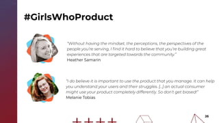 26
“Without having the mindset, the perceptions, the perspectives of the
people you’re serving, I ﬁnd it hard to believe that you’re building great
experiences that are targeted towards the community.”
Heather Samarin
“I do believe it is important to use the product that you manage. It can help
you understand your users and their struggles. [...] an actual consumer
might use your product completely differently. So don’t get biased!”
Melanie Tobias
#GirlsWhoProduct
 