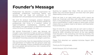Founder’s Message
Quoting our speaker Dan Olsen, PMs are some kind of
spider man anti-heroes because we know that with great
responsibility comes no power.
What we have, is an open book policy, which means we
share our ﬁnancials and P&Ls with whoever wants to see
them. In this presentation, you'll ﬁnd that in 2020 we need to
return to proﬁtability in order to keep our doors open, so that
means that our projects need to be leaner, and have better
ﬁnancial discipline.
Now it’s time for a new year and we can’t wait to share it
with you. I'm particularly excited about what we are already
doing for 2020, including the launch of the new website
more focused in the consulting and training activities, the
new digital product manager course, and the Productized
2020.
Please ﬁnd attached our updated Activities Report 2019
presentation,
Thank you for this great year,
André Marquet, CEO of Productized
Productized has become a trusted organization for
workshops, conferences, community events, and
services that we hope will contribute to the
establishment of businesses that build better products.
We work for product managers, product designers,
makers and innovators of all kinds. Product people are
professionals that thrive in a product culture of
hyper-competitive marketplaces, excelling with
techniques from gamiﬁcation to behavioral economics
where the focus is the people, the user.
We started Productized 5 years ago because we
thought it was important to have an event to celebrate
product culture. Our core belief is still the same, to make
technology come to market, product ideas come to life
and deliver frictionless solutions that delight customers.
We, as a community, have the responsibility to bring the
next generation of makers that are going to pave way
for the next decades. Product professionals are going to
be in ever greater demand and our role in society will be
better understood.
3
 