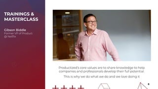 TRAININGS &
MASTERCLASS
Gibson Biddle
Former VP of Product
@ Netﬂix
Productized’s core values are to share knowledge to help
companies and professionals develop their full potential.
This is why we do what we do and we love doing it
8
 