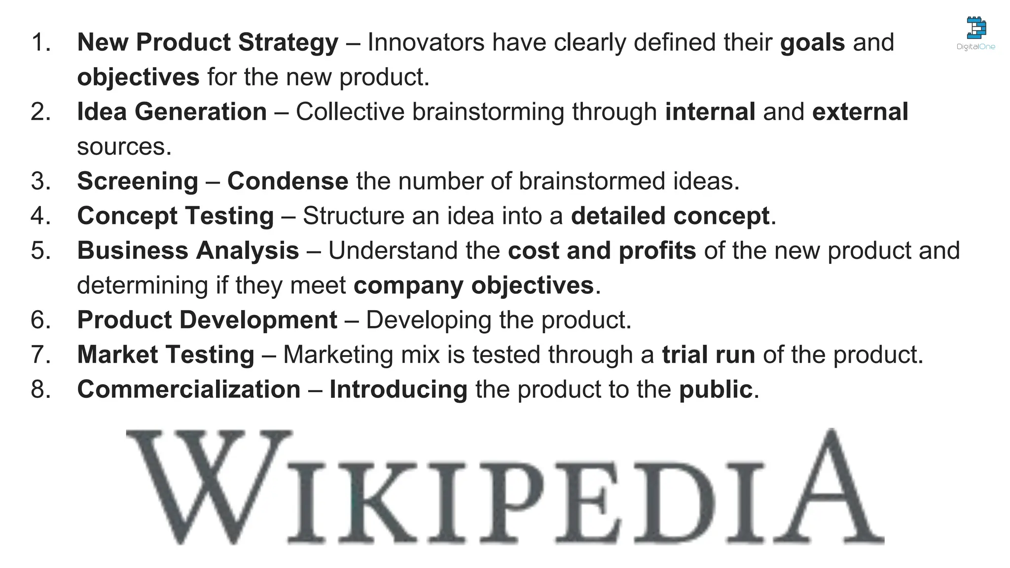 1. New Product Strategy – Innovators have clearly defined their goals and
objectives for the new product.
2. Idea Generation – Collective brainstorming through internal and external
sources.
3. Screening – Condense the number of brainstormed ideas.
4. Concept Testing – Structure an idea into a detailed concept.
5. Business Analysis – Understand the cost and profits of the new product and
determining if they meet company objectives.
6. Product Development – Developing the product.
7. Market Testing – Marketing mix is tested through a trial run of the product.
8. Commercialization – Introducing the product to the public.
 