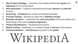 1. New Product Strategy – Innovators have clearly defined their goals and
objectives for the new product.
2. Idea Generation – Collective brainstorming through internal and external
sources.
3. Screening – Condense the number of brainstormed ideas.
4. Concept Testing – Structure an idea into a detailed concept.
5. Business Analysis – Understand the cost and profits of the new product and
determining if they meet company objectives.
6. Product Development – Developing the product.
7. Market Testing – Marketing mix is tested through a trial run of the product.
8. Commercialization – Introducing the product to the public.
 