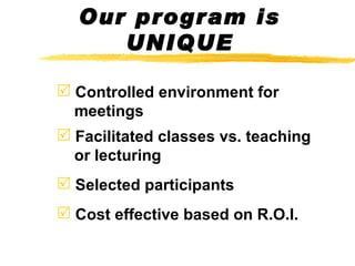 Our program is UNIQUE Controlled environment for    meetings Facilitated classes vs. teaching    or lecturing Selected participants Cost effective based on R.O.I. 