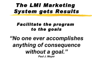 The LMI Marketing  System gets Results Facilitate the program  to the goals “No one ever accomplishes anything of consequence without a goal.” Paul J. Meyer 