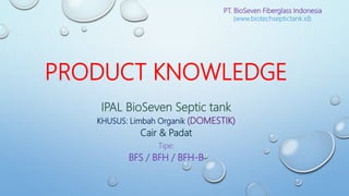 PT. BioSeven Fiberglass Indonesia
(www.biotechseptictank.id)
PRODUCT KNOWLEDGE
IPAL BioSeven Septic tank
KHUSUS: Limbah Organik (DOMESTIK)
Cair & Padat
Tipe:
BFS / BFH / BFH-B
 