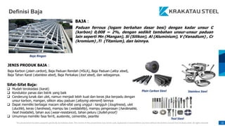 This presentation has been prepared specifically by Krakatau Steel. The content of this presentation may not be used, duplicated or transmitted in any form without the written consent from Krakatau Steel. All rights reserved. 10
Sifat-Sifat Baja:
 Mudah teroksidasi (karat)
 Konduktor panas dan listrik yang baik
 Cenderung lunak dan ulet, namun menjadi lebih kuat dan keras jika berpadu dengan
unsur karbon, mangan, silikon atau paduan (alloying element) lainnya
 Dapat memiliki berbagai macam sifat-sifat yang unggul : tangguh (toughness), ulet
(ductile), keras (hardness), mampu las (weldability), mampu pengerasan (hardenable,
heat treatable), tahan aus (wear-resistance), tahan peluru (bullet-proof)
 Umumnya memiliki fasa ferrit, austenite, cementite, pearlite
BAJA :
Paduan ferrous (logam berbahan dasar besi) dengan kadar unsur C
(karbon) 0,008 ~ 2%, dengan sedikit tambahan unsur-unsur paduan
lain seperti Mn (Mangan), Si (Silikon), Al (Aluminium), V (Vanadium) , Cr
(kromium) ,Ti (Titanium), dan lainnya.
Baja Ringan
Plain Carbon Steel Stainless Steel
Tool Steel
Definisi Baja
JENIS PRODUK BAJA :
Baja Karbon (plain carbon), Baja Paduan Rendah (HSLA), Baja Paduan (alloy steel),
Baja Tahan Karat (stainless steel), Baja Perkakas (tool steel), dan sebagainya.
 