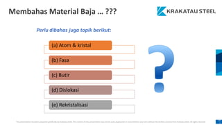 This presentation has been prepared specifically by Krakatau Steel. The content of this presentation may not be used, duplicated or transmitted in any form without the written consent from Krakatau Steel. All rights reserved.
10
1
Membahas Material Baja … ???
Perlu dibahas juga topik berikut:
(a) Atom & kristal
(b) Fasa
(c) Butir
(d) Dislokasi
(e) Rekristalisasi
 