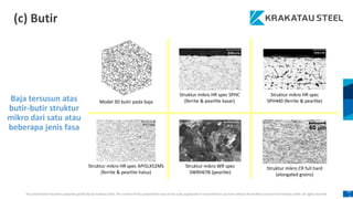 This presentation has been prepared specifically by Krakatau Steel. The content of this presentation may not be used, duplicated or transmitted in any form without the written consent from Krakatau Steel. All rights reserved.
10
4
(c) Butir
Baja tersusun atas
butir-butir struktur
mikro dari satu atau
beberapa jenis fasa
Model 3D butir pada baja
Struktur mikro HR spec SPHC
(ferrite & pearlite kasar)
Struktur mikro HR spec
SPH440 (ferrite & pearlite)
Struktur mikro HR spec API5LX52MS
(ferrite & pearlite halus)
Struktur mikro WR spec
SWRH67B (pearlite)
Struktur mikro CR full hard
(elongated grains)
 