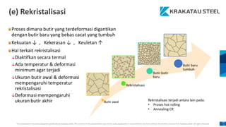 This presentation has been prepared specifically by Krakatau Steel. The content of this presentation may not be used, duplicated or transmitted in any form without the written consent from Krakatau Steel. All rights reserved.
10
6
(e) Rekristalisasi
Ada temperatur & deformasi
minimum agar terjadi
Ukuran butir awal & deformasi
mempengaruhi temperatur
rekristalisasi
Deformasi mempengaruhi
ukuran butir akhir Rekristalisasi terjadi antara lain pada:
• Proses hot rolling
• Annealing CR
Proses dimana butir yang terdeformasi digantikan
dengan butir baru yang bebas cacat yang tumbuh
Kekuatan ↓ , Kekerasan ↓ , Keuletan ↑
Hal terkait rekristalisasi
Diaktifkan secara termal
 