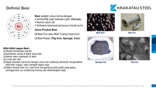 This presentation has been prepared specifically by Krakatau Steel. The content of this presentation may not be used, duplicated or transmitted in any form without the written consent from Krakatau Steel. All rights reserved. 11
Definisi Besi
Besi adalah unsur kimia dengan
 Simbol Fe (dari bahasa Latin: Ferrum)
 Nomor atom 26
 Terbesar keempat penyusun kerak bumi
Jenis Produk Besi :
 Besi Cor atau Besi Tuang (cast iron)
 Besi Kasar (Pig Iron, Sponge Iron)
Sponge Iron Pig Iron
Besi Cor
Bijih Besi
Sifat-Sifat Logam Besi :
 Mudah teroksidasi (karat)
 Konduktor panas & listrik yang baik
 Bahan baku melimpah di alam
 Lunak dan ulet
Dapat berpadu harmonis dengan unsur lain (alloying element) menghasilkan
sifat-sifat unggul, yaitu menjadi logam baja
Dalam bentuk besi cor (cast iron) mengandung fasa grafit yang getas,
sehingga besi cor cenderung kurang ulet dibandingkan baja
 