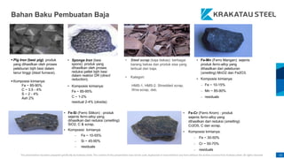 This presentation has been prepared specifically by Krakatau Steel. The content of this presentation may not be used, duplicated or transmitted in any form without the written consent from Krakatau Steel. All rights reserved. 13
Bahan Baku Pembuatan Baja
 Pig Iron (besi pig): produk
yang dihasilkan oleh proses
peleburan bijih besi dalam
tanur tinggi (blast furnace).
 Komposisi kimianya:
Fe ~ 85-90%
C ~ 3.5 - 4%
S ~ 2 - 4%
Ash 2%
• Sponge Iron (besi
spons): produk yang
dihasilkan oleh proses
reduksi pellet bijih besi
dalam reaktor DR (direct
reduction).
• Komposisi kimianya:
Fe ~ 85-95%
C ~ 1-2%
residual 2-4% (oksida)
• Steel scrap (baja bekas): berbagai
barang bekas dan produk sisa yang
terbuat dari baja.
• Kategori:
HMS-1, HMS-2, Shredded scrap,
Wire scrap, dsb.
• Fe-Mn (Ferro Mangan): sejenis
produk ferro-alloy yang
dihasilkan dari peleburan
(smelting) MnO2 dan Fe2O3.
• Komposisi kimianya:
– Fe ~ 10-15%
– Mn ~ 85-90%
– residuals
• Fe-Si (Ferro Silikon) : produk
sejenis ferro-alloy yang
dihasilkan dari reduksi (smelting)
SiO2, C & scrap.
• Komposisi kimianya:
– Fe ~ 10-55%
– Si ~ 45-90%
– residuals
• Fe-Cr (Ferro Krom) : produk
sejenis ferro-alloy yang
dihasilkan dari reduksi (smelting)
Cr2O5, C dan scrap.
• Komposisi kimianya:
– Fe ~ 30-50%
– Cr ~ 50-70%
– residuals
 