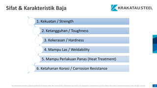 This presentation has been prepared specifically by Krakatau Steel. The content of this presentation may not be used, duplicated or transmitted in any form without the written consent from Krakatau Steel. All rights reserved. 15
Sifat & Karakteristik Baja
1. Kekuatan / Strength
2. Ketangguhan / Toughness
3. Kekerasan / Hardness
4. Mampu Las / Weldability
5. Mampu Perlakuan Panas (Heat Treatment)
6. Ketahanan Korosi / Corrosion Resistance
 