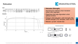 This presentation has been prepared specifically by Krakatau Steel. The content of this presentation may not be used, duplicated or transmitted in any form without the written consent from Krakatau Steel. All rights reserved. 16
• Kekuatan (Strength)
Kemampuan material untuk menahan
beban atau tegangan
• Diperlukan jika baja digunakan untuk
aplikasi struktur
• Kategori sifat kekuatan: yield strength (YS),
tensile strength (TS), elongasi, rasio YS/TS
• Metode: uji tarik / tensile test
Kekuatan
 